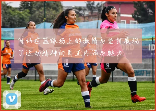 何伟在篮球场上的激情与坚持展现了运动精神的真正内涵与魅力