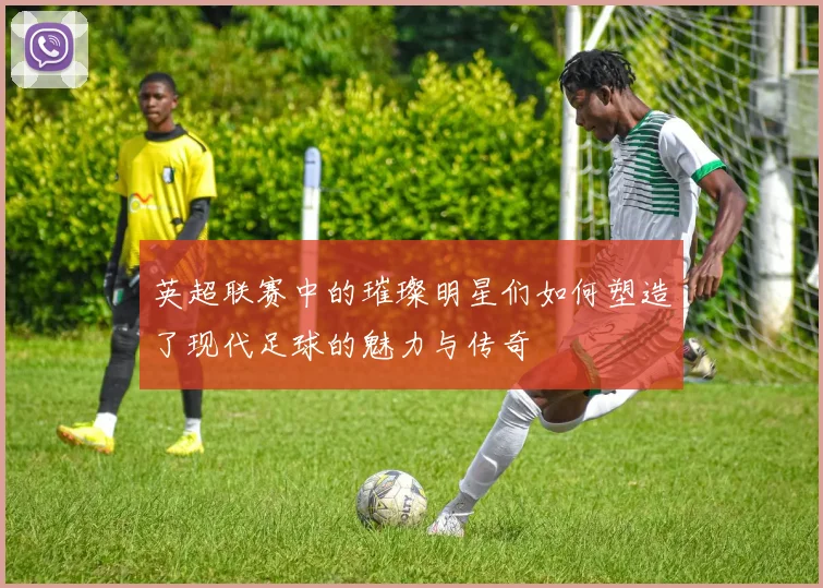 英超联赛中的璀璨明星们如何塑造了现代足球的魅力与传奇