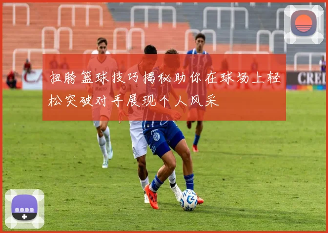 扭胯篮球技巧揭秘助你在球场上轻松突破对手展现个人风采