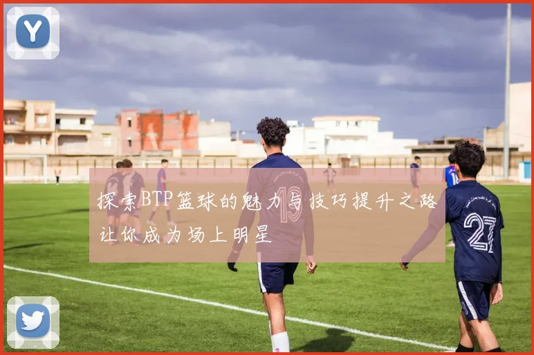 探索BTP篮球的魅力与技巧提升之路让你成为场上明星
