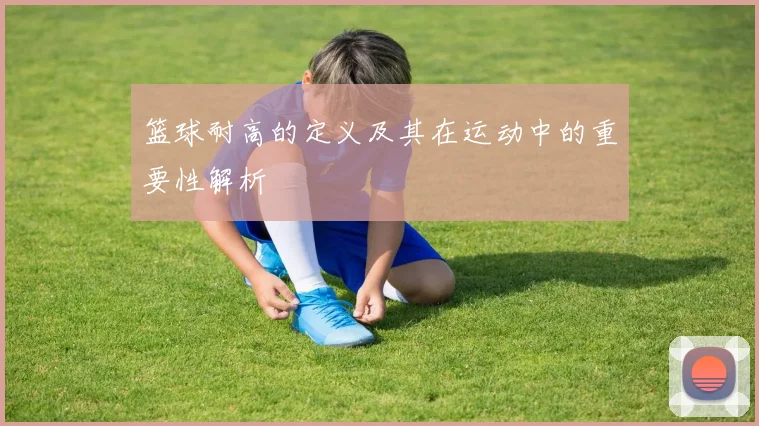篮球耐高的定义及其在运动中的重要性解析
