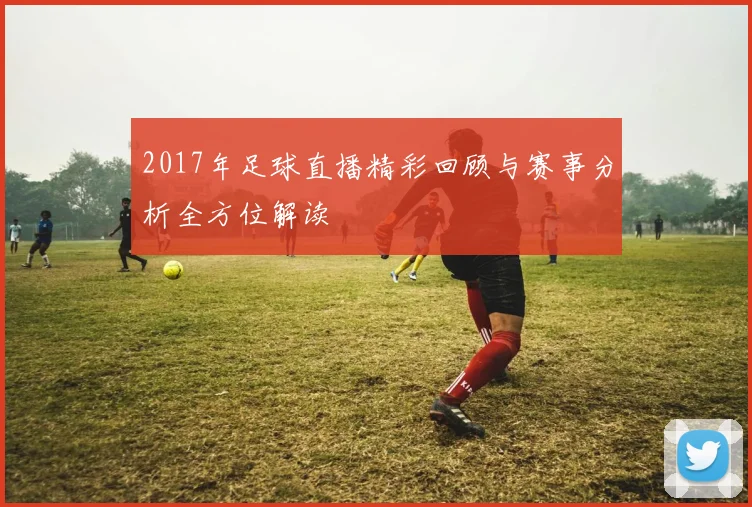 2017年足球直播精彩回顾与赛事分析全方位解读
