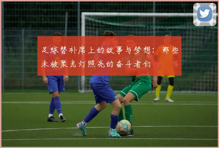 足球替补席上的故事与梦想：那些未被聚光灯照亮的奋斗者们